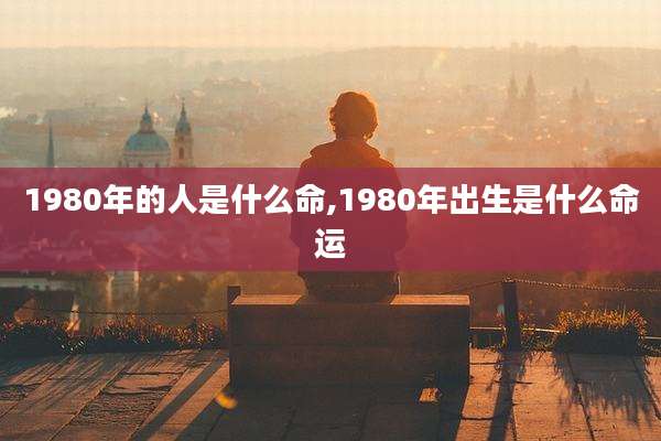 1980年的人是什么命,1980年出生是什么命运