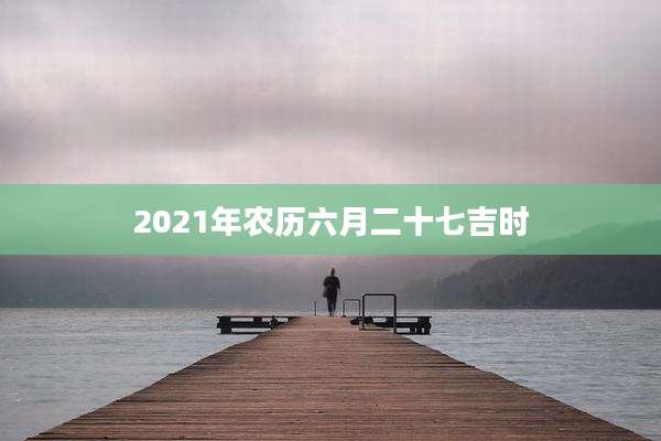 2021年农历六月二十七吉时