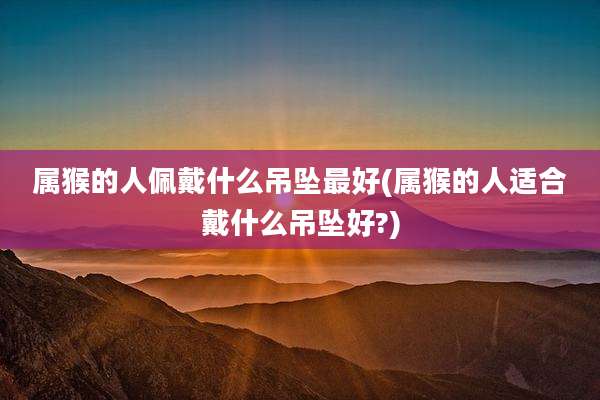 属猴的人佩戴什么吊坠最好(属猴的人适合戴什么吊坠好?)