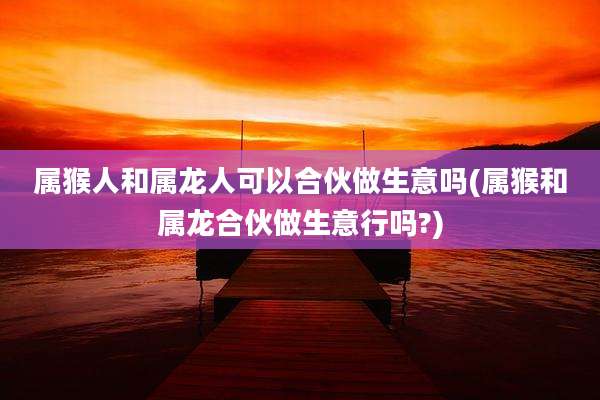 属猴人和属龙人可以合伙做生意吗(属猴和属龙合伙做生意行吗?)