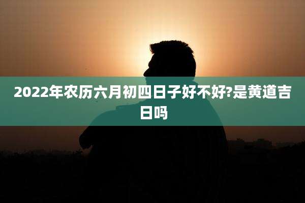 2022年农历六月初四日子好不好?是黄道吉日吗