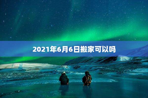 2021年6月6日搬家可以吗