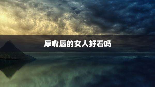 厚嘴唇的女人好看吗