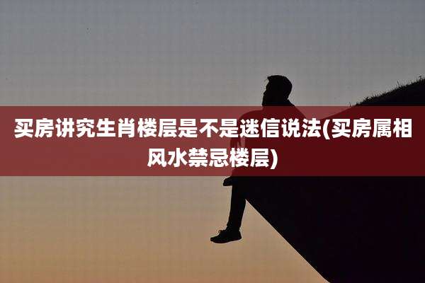 买房讲究生肖楼层是不是迷信说法(买房属相风水禁忌楼层)