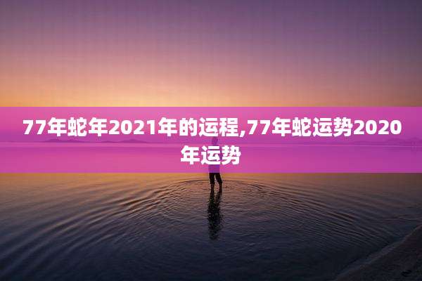 77年蛇年2021年的运程,77年蛇运势2020年运势