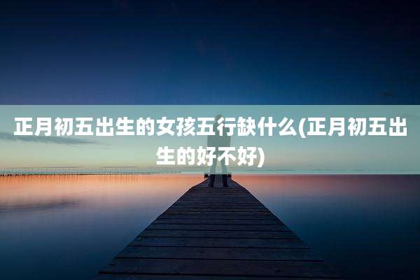正月初五出生的女孩五行缺什么(正月初五出生的好不好)