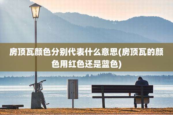 房顶瓦颜色分别代表什么意思(房顶瓦的颜色用红色还是蓝色)