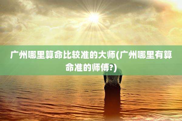 广州哪里算命比较准的大师(广州哪里有算命准的师傅?)