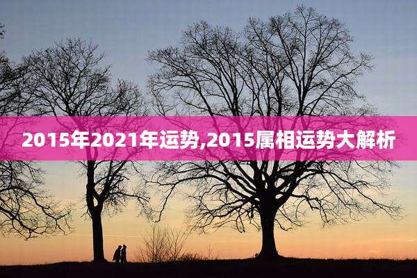 2015年2021年运势,2015属相运势大解析