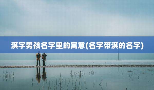淇字男孩名字里的寓意(名字带淇的名字)