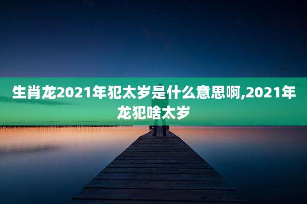 生肖龙2021年犯太岁是什么意思啊,2021年龙犯啥太岁