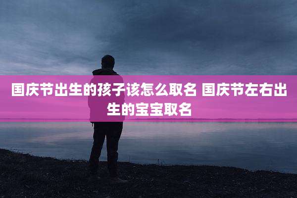 国庆节出生的孩子该怎么取名 国庆节左右出生的宝宝取名