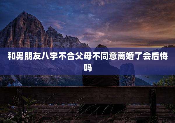 和男朋友八字不合父母不同意离婚了会后悔吗