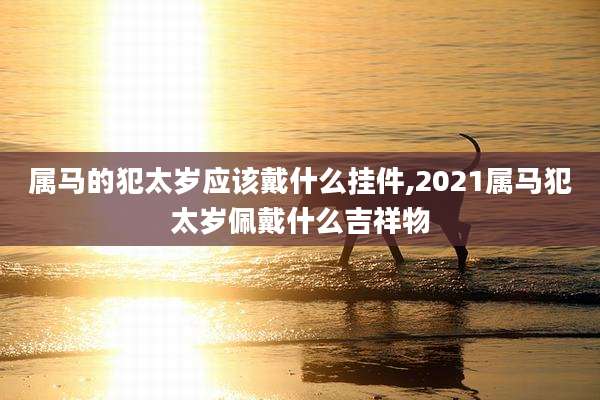 属马的犯太岁应该戴什么挂件,2021属马犯太岁佩戴什么吉祥物