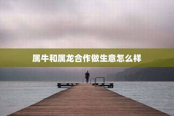 属牛和属龙合作做生意怎么样