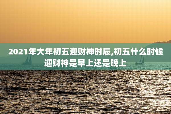 2021年大年初五迎财神时辰,初五什么时候迎财神是早上还是晚上