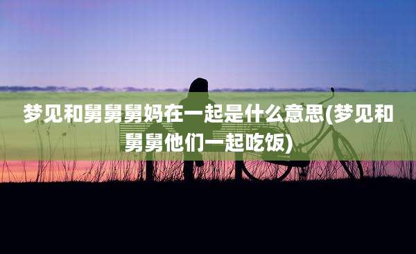 梦见和舅舅舅妈在一起是什么意思(梦见和舅舅他们一起吃饭)