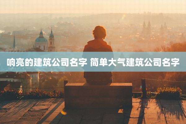 响亮的建筑公司名字 简单大气建筑公司名字