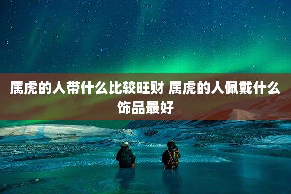 属虎的人带什么比较旺财 属虎的人佩戴什么饰品最好