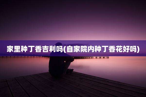 家里种丁香吉利吗(自家院内种丁香花好吗)