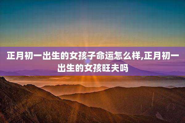 正月初一出生的女孩子命运怎么样,正月初一出生的女孩旺夫吗