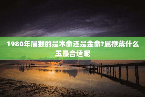 1980年属猴的是木命还是金命?属猴戴什么玉最合适呢