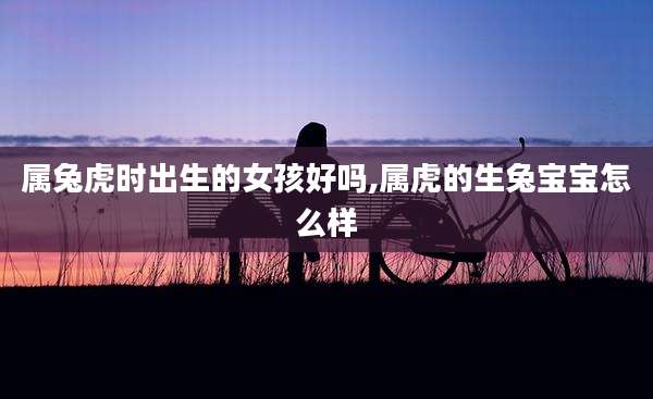 属兔虎时出生的女孩好吗,属虎的生兔宝宝怎么样
