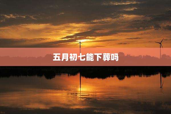 五月初七能下葬吗