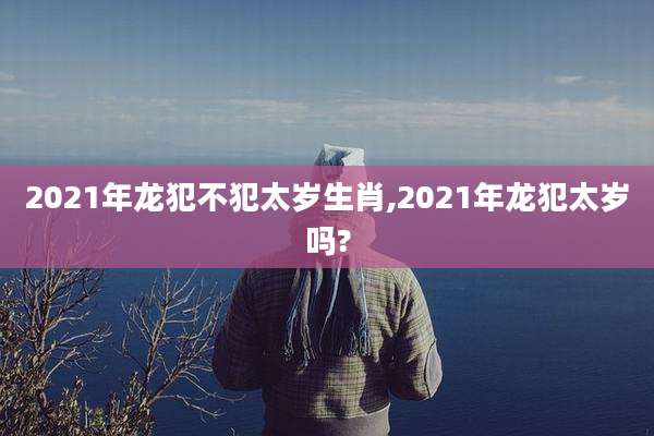 2021年龙犯不犯太岁生肖,2021年龙犯太岁吗?