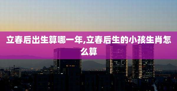 立春后出生算哪一年,立春后生的小孩生肖怎么算