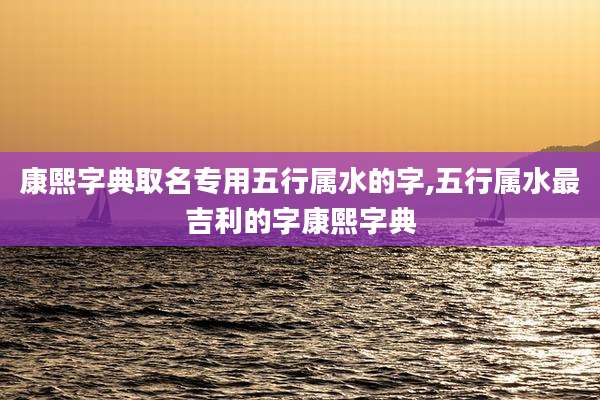 康熙字典取名专用五行属水的字,五行属水最吉利的字康熙字典