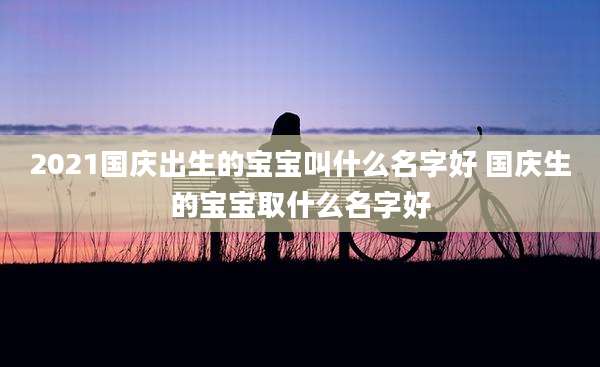 2021国庆出生的宝宝叫什么名字好 国庆生的宝宝取什么名字好