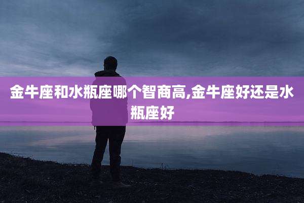 金牛座和水瓶座哪个智商高,金牛座好还是水瓶座好