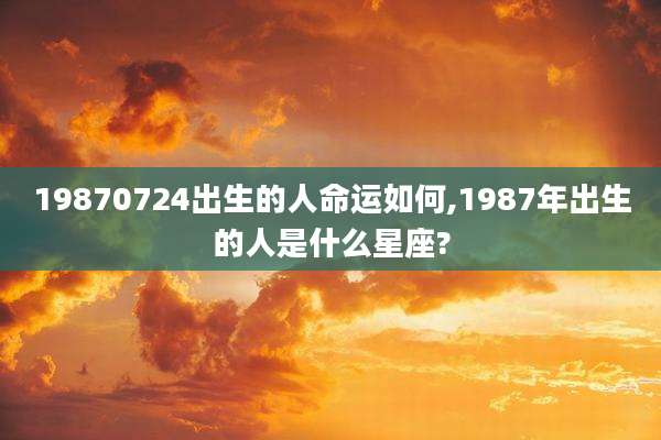 19870724出生的人命运如何,1987年出生的人是什么星座?