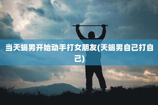 当天蝎男开始动手打女朋友(天蝎男自己打自己)