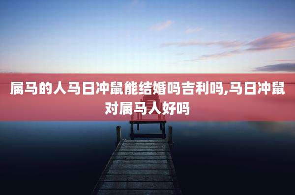属马的人马日冲鼠能结婚吗吉利吗,马日冲鼠对属马人好吗