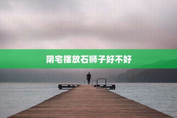 阴宅摆放石狮子好不好