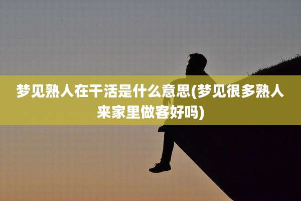 梦见熟人在干活是什么意思(梦见很多熟人来家里做客好吗)