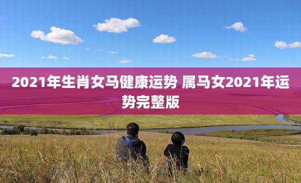 2021年生肖女马健康运势 属马女2021年运势完整版