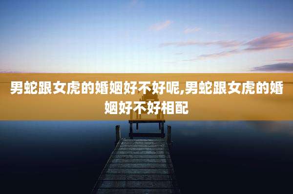 男蛇跟女虎的婚姻好不好呢,男蛇跟女虎的婚姻好不好相配