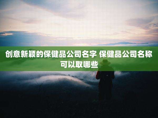 创意新颖的保健品公司名字 保健品公司名称可以取哪些