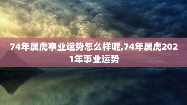74年属虎事业运势怎么样呢,74年属虎2021年事业运势