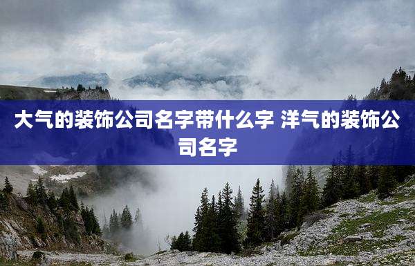 大气的装饰公司名字带什么字 洋气的装饰公司名字