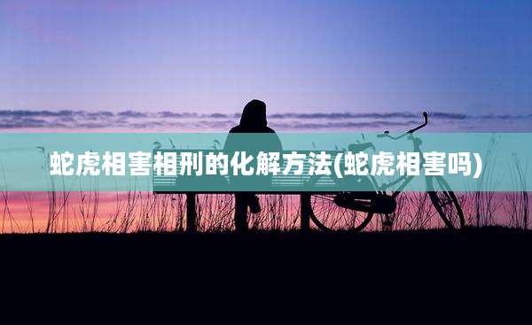 蛇虎相害相刑的化解方法(蛇虎相害吗)