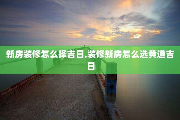 新房装修怎么择吉日,装修新房怎么选黄道吉日