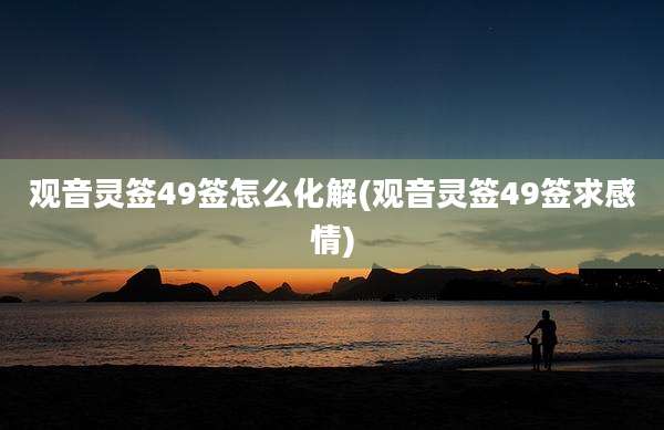 观音灵签49签怎么化解(观音灵签49签求感情)