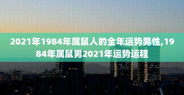 2021年1984年属鼠人的全年运势男性,1984年属鼠男2021年运势运程