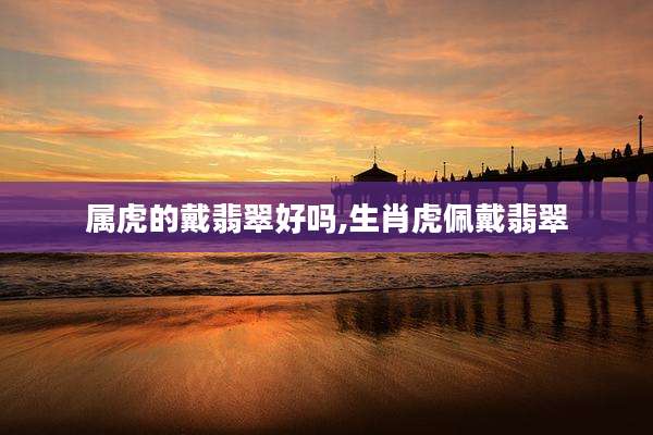 属虎的戴翡翠好吗,生肖虎佩戴翡翠