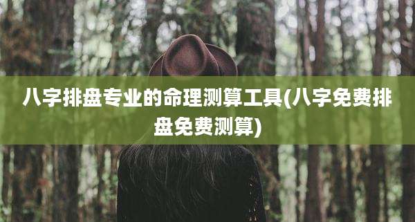 八字排盘专业的命理测算工具(八字免费排盘免费测算)
