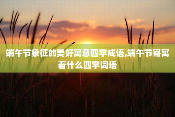端午节象征的美好寓意四字成语,端午节寄寓着什么四字词语